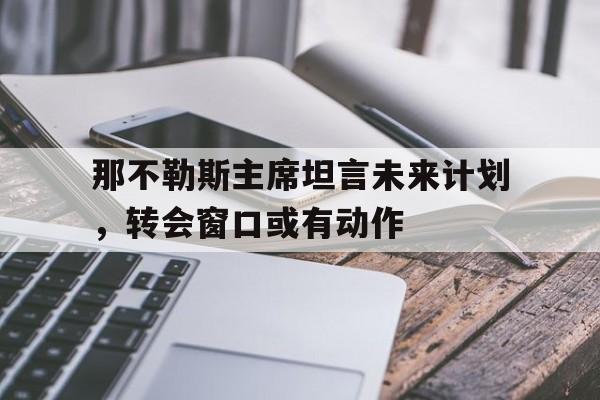 开云下载-那不勒斯主席坦言未来计划,转会窗口或有动作的简单介绍