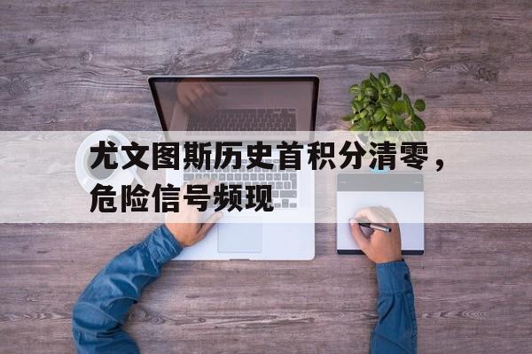 开云体育-尤文图斯历史首积分清零,危险信号频现的简单介绍
